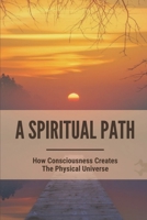 A Spiritual Path: How Consciousness Creates The Physical Universe: The Road To Consciousness B099BZX5GV Book Cover