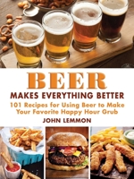 Beer Makes Everything Better: 101 Recipes for Beer-Inspired Meals, Snacks, Desserts & Brews 1510708812 Book Cover