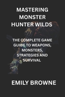 MASTERING MONSTER HUNTER WILDS: THE COMPLETE GAME GUIDE TO WEAPONS, MONSTERS, STRATEGIES AND SURVIVAL B0F7QVPT5G Book Cover