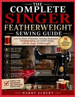THE COMPLETE SINGER FEATHERWEIGHT SEWING GUIDE: Learn the Basics of Operation, Cleaning, Maintenance, Troubleshooting, and Creative Sewing with the Singer Featherweight B0HGFRMLKG Book Cover