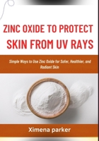 ZINC OXIDE TO PROTECT SKIN FROM UV RAYS: Simple Ways to Use Zinc Oxide for Safer, Healthier, and Radiant Skin B0FVVB2RZX Book Cover