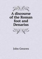 A discourse of the Roman foot, and Denarius: from whence, as from two principles, the measures, and weights, used by the ancients, may be deduced 1341557553 Book Cover