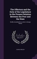 The Offertory and the Duty of the Legislature in the Present Relation Between the Poor and the State: Briefly Considered in a Letter to George Palmer 1141714779 Book Cover