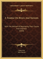 A Treatise On Rivers And Torrents: With The Method Of Regulating Their Course And Channels 1166455661 Book Cover