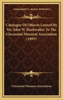 Catalogue Of Objects Loaned By Mr. John W. Bookwalter To The Cincinnati Museum Association 1436798868 Book Cover