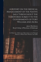 A Report on the Medical Management of the Native Jails Throughout the Territories Subject to the Governments of Fort William and Agra: to Which Are ... Diseases to Which Native Prisoners Are Liable 1015011691 Book Cover