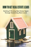 How To Get Real Estate Leads: Building A Thriving Real Estate Agent Through Generating More Leads: Effective Ways To Generate More Real Estate Leads B09BSW35H5 Book Cover