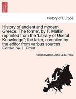 History of ancient and modern Greece. The former, by F. Malkin, reprinted from the "Library of Useful Knowledge"; the latter, compiled by the editor from various sources. Edited by J. Frost. 1241436150 Book Cover