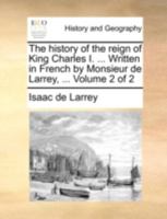 The history of the reign of King Charles I. ... Written in French by Monsieur de Larrey, ... In two volumes. Volume 2 of 2 1140728482 Book Cover