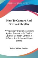 How To Capture And Govern Gibraltar: A Vindication Of Civil Government Against The Attacks Of The Ex-Governor Sir Robert Gardiner, In His Secret And Unlicensed Report 1437071767 Book Cover
