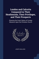 London and Calcutta Compared in Their Heathenism, Their Privileges, and Their Prospects: Showing the Great Claims of Foreign Missions Upon the Christian Church 1376511460 Book Cover
