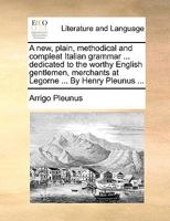 A new, plain, methodical and compleat Italian grammar ... dedicated to the worthy English gentlemen, merchants at Legorne ... By Henry Pleunus ... 117067593X Book Cover