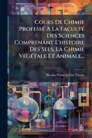Cours De Chimie Professé À La Faculté Des Sciences Comprenant L'histoire Des Sels, La Chimie Végétale Et Animale... 1247895262 Book Cover
