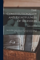 The Constitutionality and Rightfulness of Secession: Speech of Hon. Andrew Johnson, of Tennessee, in the Senate of the United States ... December 18 a 1014786096 Book Cover