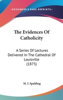 The Evidences Of Catholicity: A Series Of Lectures Delivered In The Cathedral Of Louisville 0548719616 Book Cover
