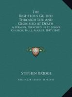 The Righteous Guided Through Life And Glorified At Death: A Sermon, Preached In St. John's Church, Hull, August, 1847 1161918876 Book Cover