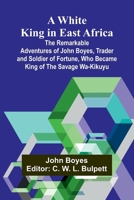 A White King in East Africa The Remarkable Adventures of John Boyes, Trader and Soldier of Fortune, Who Became King of the Savage Wa-Kikuyu 9368390010 Book Cover