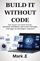 BUILD IT WITHOUT CODE: How Anyone Can Launch Startups, Automate Workflows, and Create Real Apps—No Developer Required B0FPQV6BYM Book Cover