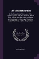 The Prophetic Dates: Or the Days, Years, Times, and Other Epochs Spoken of by the Prophets, Which Point Out the Rise and Fall of Kingdoms and ... the End of the World, and the Resurrection 114753053X Book Cover