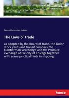 The Laws of Trade, as Adopted by the Board of Trade, the Union Stock Yards and Transit Company the Lumberman's Exchange and the Produce Exchange of the City of Chicago Together With Some Practical Hin 3337187021 Book Cover