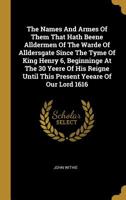 The Names And Armes Of Them That Hath Beene Alldermen Of The Warde Of Alldersgate Since The Tyme Of King Henry 6, Beginninge At The 30 Yeere Of His Reigne Until This Present Yeeare Of Our Lord 1616 1010983180 Book Cover