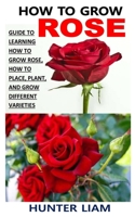 HOW TO GROW ROSE: Guide To Learning How To Grow Rose, How To Place, Plant, And Grow Different Varieties B091WJ53GT Book Cover