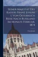 Seiner Majestät Des Kaisers Franz Joseph I. Von Österreich Reise Nach Russland Im Monate Februar, 1874 1019019360 Book Cover