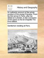 An authentic account of the whole conduct of the young Chevalier. From his first arrival in Paris, after his defeat at Culloden, to the conclusion of the peace at Aix-la-Chapelle The third edition. 1171013027 Book Cover