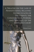 A Treatise on the Law of Pennsylvania, Relating to the Estates of Decedents, the Constitution, Powers, and Practice, of the Orphan's Court 1017858799 Book Cover