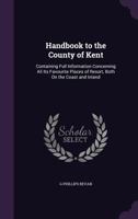 Handbook to the County of Kent: Containing Full Information Concerning All Its Favourite Place of Resort, Both on the Coast and Inland 1357707789 Book Cover