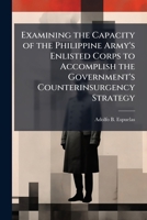 Examining the Capacity of the Philippine Army's Enlisted Corps to Accomplish the Government's Counterinsurgency Strategy 1025064968 Book Cover