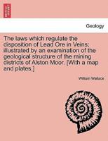 The Laws Which Regulate the Deposition of Lead Ore in Veins: Illustrated by an Examination of the Geological Structure of the Mining Districts of Alston Moor 1240907958 Book Cover