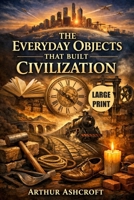 The Everyday Objects That Built Civilization (Large Print): 50 Simple Inventions That Shaped Empires, Sparked Revolutions, Changed History, and Created the Modern World B0GHW7HK4K Book Cover