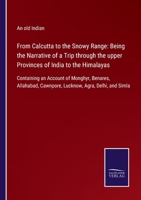 From Calcutta to the Snowy Range: Being the Narrative of a Trip through the upper Provinces of India to the Himalayas: Containing an Account of ... Cawnpore, Lucknow, Agra, Delhi, and Simla 3752578882 Book Cover