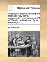 The popish doctrine of doing evil that good may come, considered in a sermon preach'd at Ware in Hertfordshire. By W. Webster, D.D. ... 1170715788 Book Cover
