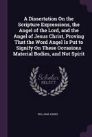 A Dissertation On the Scripture Expressions, the Angel of the Lord, and the Angel of Jesus Christ, Proving That the Word Angel Is Put to Signify On These Occasions Material Bodies, and Not Spirit: ... 137858757X Book Cover