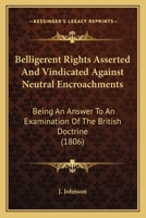 Belligerent Rights Asserted And Vindicated Against Neutral Encroachments: Being An Answer To An Examination Of The British Doctrine 1165331969 Book Cover