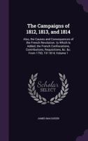 The Campaigns of 1812, 1813, and 1814: Also, the Causes and Consequences of the French Revolution. to Which Is Added, the French Confiscations, Contributions, Requisitions, &c. &c. From 1793, Till 181 1146208561 Book Cover