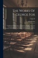 The Works Of George Fox: A Collection Of Many Select And Christian Epistles, Letters And Testimonies, Written On Sundry Occasions, By That Ancient, Eminent, Faithful Friend And Minister Of Christ Jesu 1019445254 Book Cover