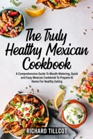 The Truly Healthy Mexican Cookbook: A Comprehensive Guide To Mouth-Watering, Quick and Easy Mexican Cookbook To Prepare At Home For Healthy Eating 1803259426 Book Cover