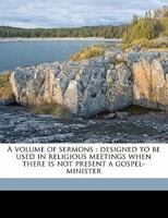 A Volume Of Sermons: Designed To Be Used In Religious Meetings, When There Is Not Present A Gospel-Minister 1164556266 Book Cover
