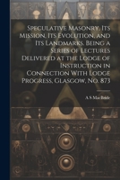 Speculative Masonry, its Mission, its Evolution, and its Landmarks. Being a Series of Lectures Delivered at the Lodge of Instruction in Connection With Lodge Progress, Glasgow, no. 873 1021945536 Book Cover