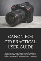 CANON EOS C70 PRACTICAL USER GUIDE: Master Camera Setup, Exposure, Autofocus, Canon Log, Cinema RAW Light, Audio, Lenses, Slow Motion, Custom Settings, and Professional Video Production B0HFSJSFKN Book Cover