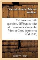 Ma(c)Moire Sur Cette Question: Des Diffa(c)Rentes Voies de Communication Qu'on Peut A(c)Tablir Entre: Vitry Et Gray, Qui Servira Le Mieux Le Commerce Ga(c)Na(c)Ral Du Royaume Et L'Industrie Locale ? 2019554615 Book Cover