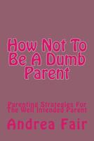 How Not To Be A Dumb Parent: Parenting Strategies For The Well Intended Parent 1519381093 Book Cover