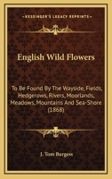 English Wild Flowers: To Be Found By The Wayside, Fields, Hedgerows, Rivers, Moorlands, Meadows, Mountains And Sea-Shore 0548635145 Book Cover