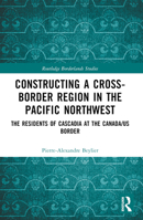 Constructing a Cross-Border Region in the Pacific Northwest: The Residents of Cascadia at the Canada/US Border 1032464798 Book Cover