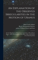 An Explanation of the Observed Irregularities in the Motion of Uranus: on the Hypothesis of Disturbances Caused by a More Distant Planet: With a ... Orbit, and Position of the Disturbing Body 1014959918 Book Cover