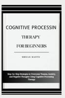 COGNITIVE PROCESSING THERAPY FOR BEGINNERS: Step-by-Step Strategies to Overcome Trauma, Anxiety, and Negative Thoughts Using Cognitive Processing Therapy B0G4MVMDY8 Book Cover