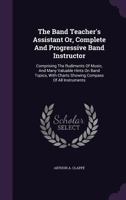 The Band Teacher's Assistant Or, Complete and Progressive Band Instructor: Comprising the Rudiments of Music, and Many Valuable Hints on Band Topics, with Charts Showing Compass of All Instruments ... 1164842048 Book Cover